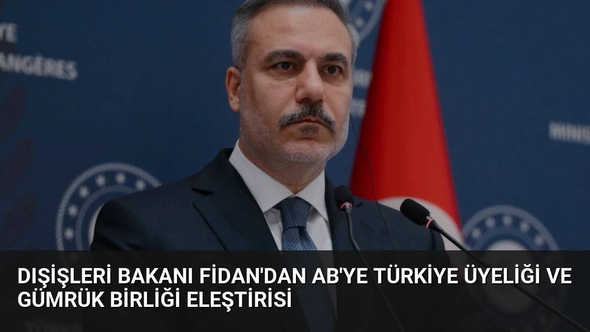 Dışişleri Bakanı Fidan’dan AB’ye Türkiye Üyeliği ve Gümrük Birliği Eleştirisi