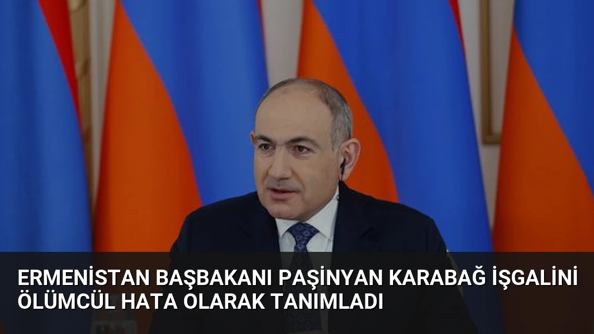 Ermenistan Başbakanı Paşinyan Karabağ İşgalini Ölümcül Hata Olarak Tanımladı