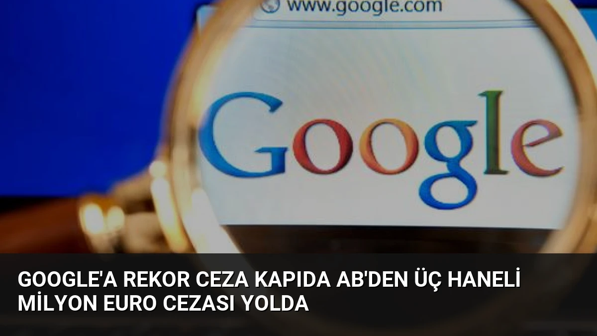 Google’a Rekor Ceza Kapıda AB’den Üç Haneli Milyon Euro Cezası Yolda